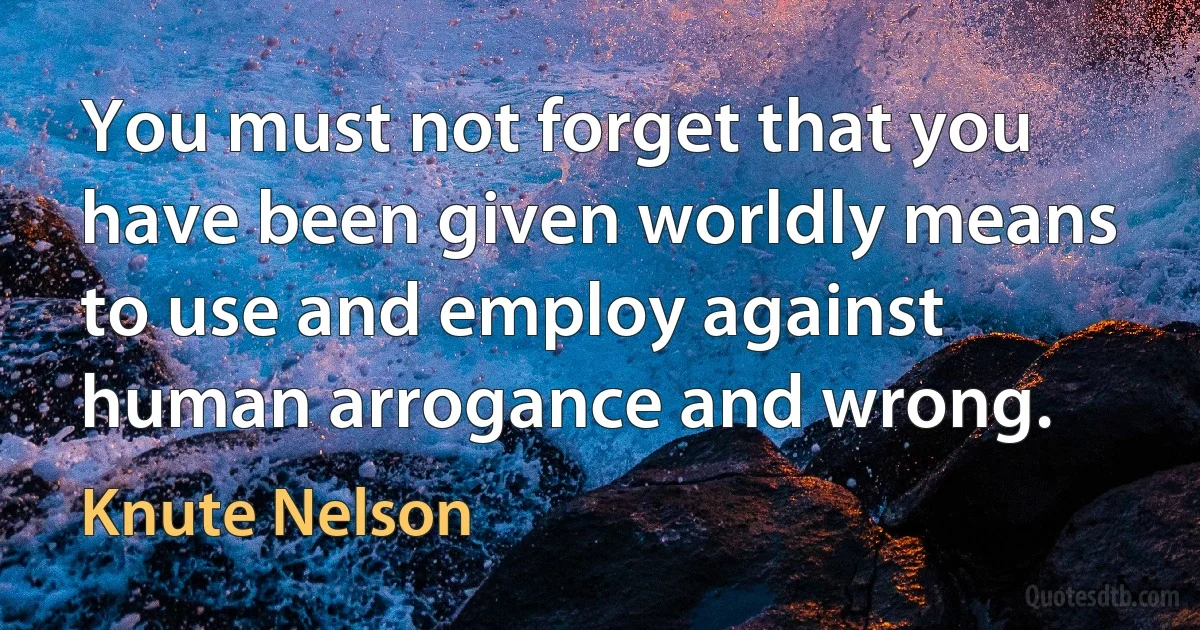 You must not forget that you have been given worldly means to use and employ against human arrogance and wrong. (Knute Nelson)