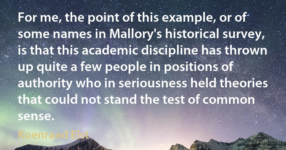 For me, the point of this example, or of some names in Mallory's historical survey, is that this academic discipline has thrown up quite a few people in positions of authority who in seriousness held theories that could not stand the test of common sense. (Koenraad Elst)