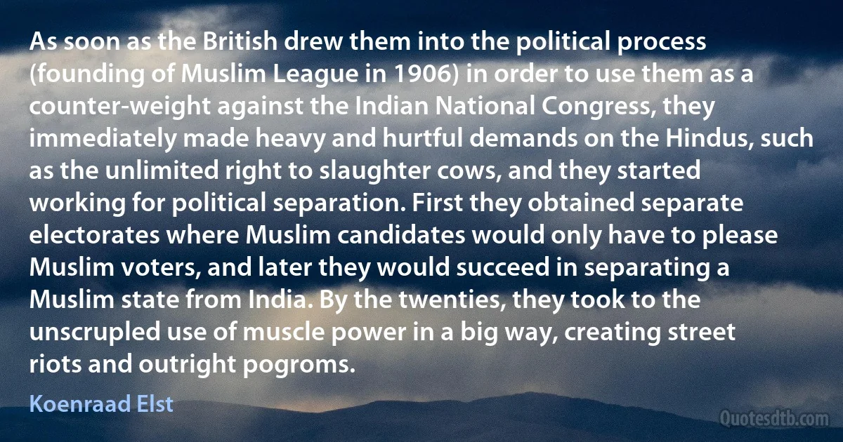 As soon as the British drew them into the political process (founding of Muslim League in 1906) in order to use them as a counter-weight against the Indian National Congress, they immediately made heavy and hurtful demands on the Hindus, such as the unlimited right to slaughter cows, and they started working for political separation. First they obtained separate electorates where Muslim candidates would only have to please Muslim voters, and later they would succeed in separating a Muslim state from India. By the twenties, they took to the unscrupled use of muscle power in a big way, creating street riots and outright pogroms. (Koenraad Elst)