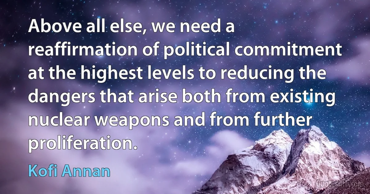 Above all else, we need a reaffirmation of political commitment at the highest levels to reducing the dangers that arise both from existing nuclear weapons and from further proliferation. (Kofi Annan)