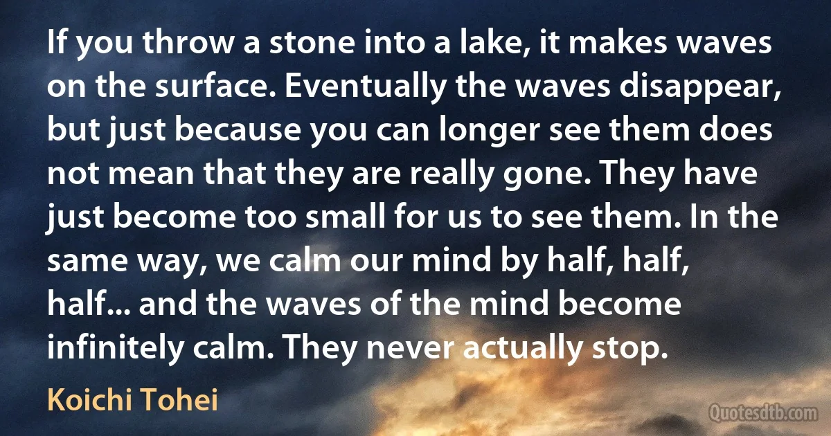 If you throw a stone into a lake, it makes waves on the surface. Eventually the waves disappear, but just because you can longer see them does not mean that they are really gone. They have just become too small for us to see them. In the same way, we calm our mind by half, half, half... and the waves of the mind become infinitely calm. They never actually stop. (Koichi Tohei)