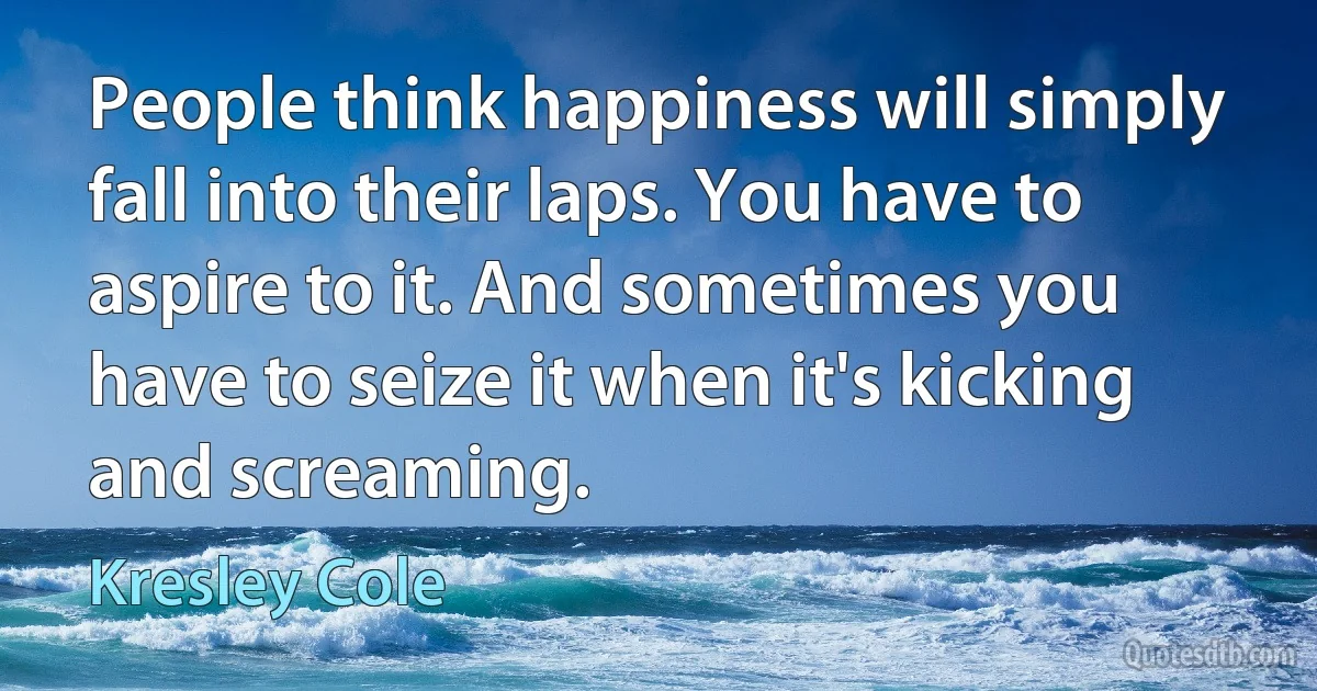 People think happiness will simply fall into their laps. You have to aspire to it. And sometimes you have to seize it when it's kicking and screaming. (Kresley Cole)