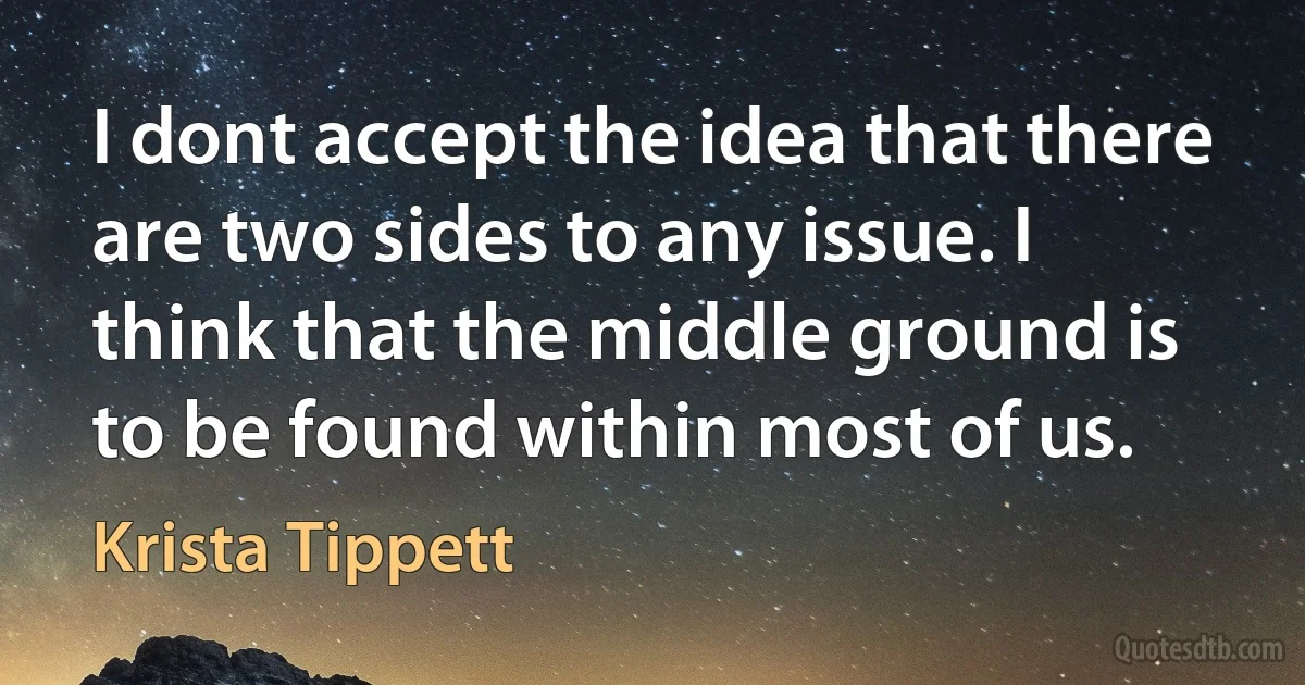 I dont accept the idea that there are two sides to any issue. I think that the middle ground is to be found within most of us. (Krista Tippett)