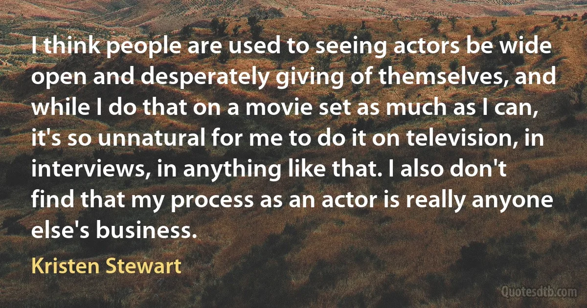 I think people are used to seeing actors be wide open and desperately giving of themselves, and while I do that on a movie set as much as I can, it's so unnatural for me to do it on television, in interviews, in anything like that. I also don't find that my process as an actor is really anyone else's business. (Kristen Stewart)