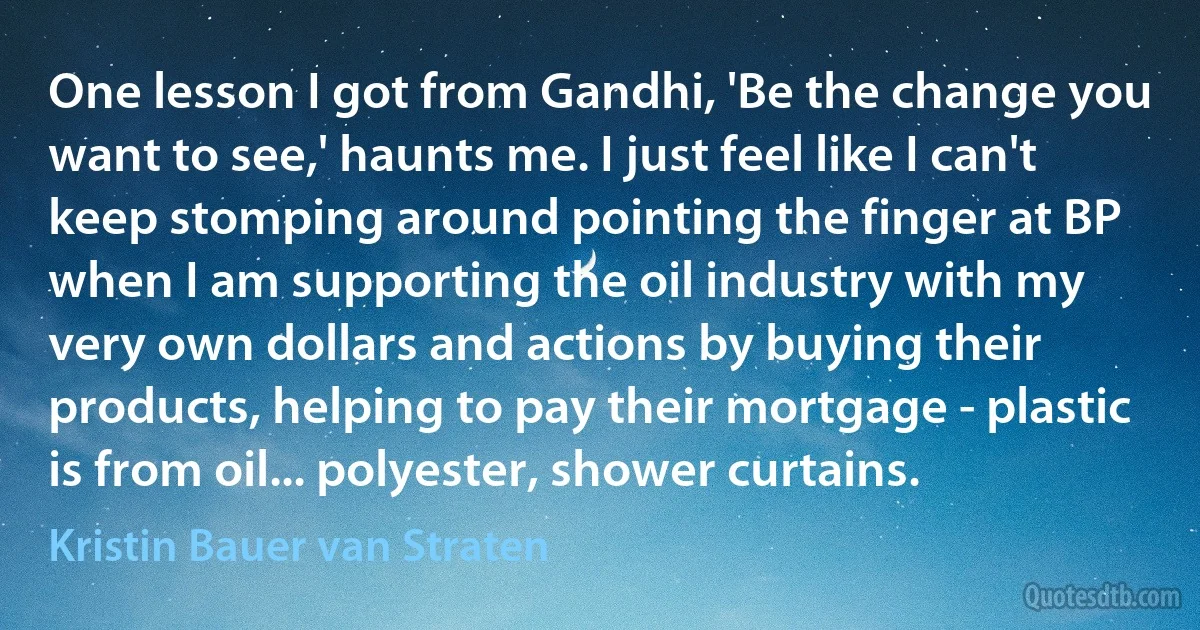 One lesson I got from Gandhi, 'Be the change you want to see,' haunts me. I just feel like I can't keep stomping around pointing the finger at BP when I am supporting the oil industry with my very own dollars and actions by buying their products, helping to pay their mortgage - plastic is from oil... polyester, shower curtains. (Kristin Bauer van Straten)