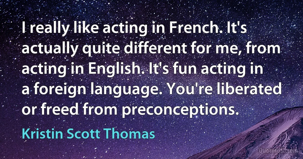 I really like acting in French. It's actually quite different for me, from acting in English. It's fun acting in a foreign language. You're liberated or freed from preconceptions. (Kristin Scott Thomas)