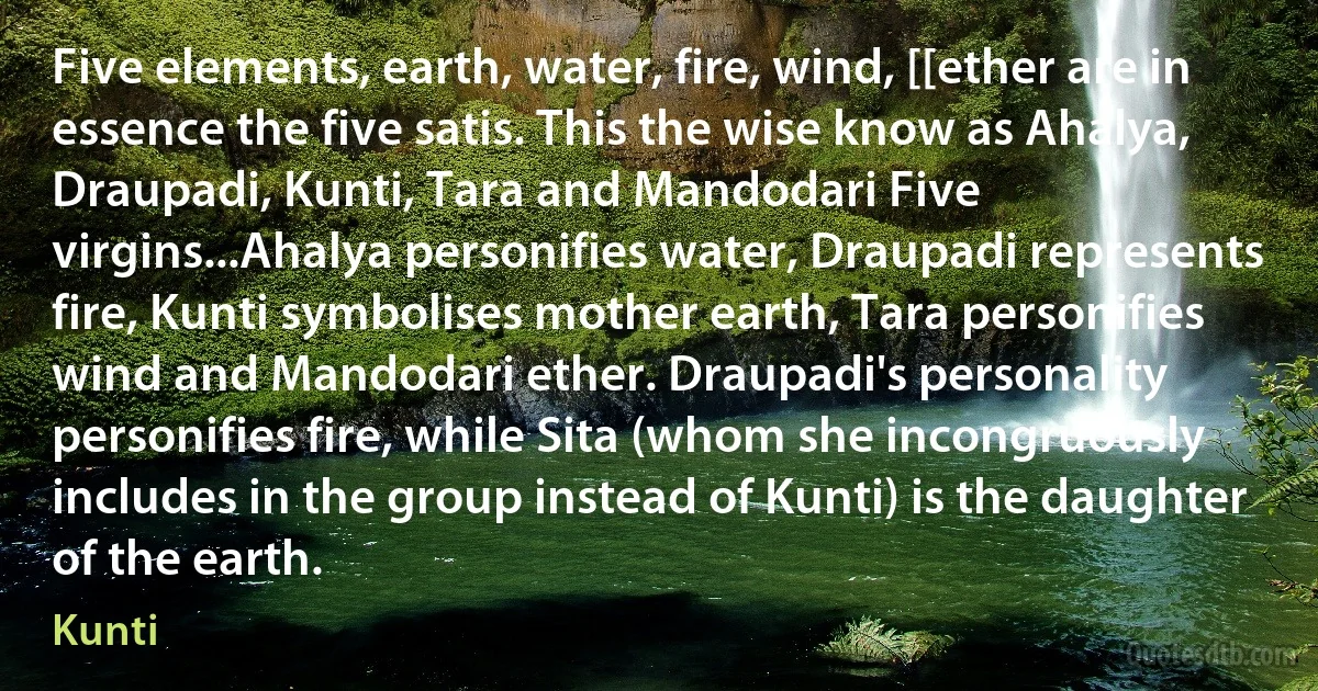 Five elements, earth, water, fire, wind, [[ether are in essence the five satis. This the wise know as Ahalya, Draupadi, Kunti, Tara and Mandodari Five virgins...Ahalya personifies water, Draupadi represents fire, Kunti symbolises mother earth, Tara personifies wind and Mandodari ether. Draupadi's personality personifies fire, while Sita (whom she incongruously includes in the group instead of Kunti) is the daughter of the earth. (Kunti)