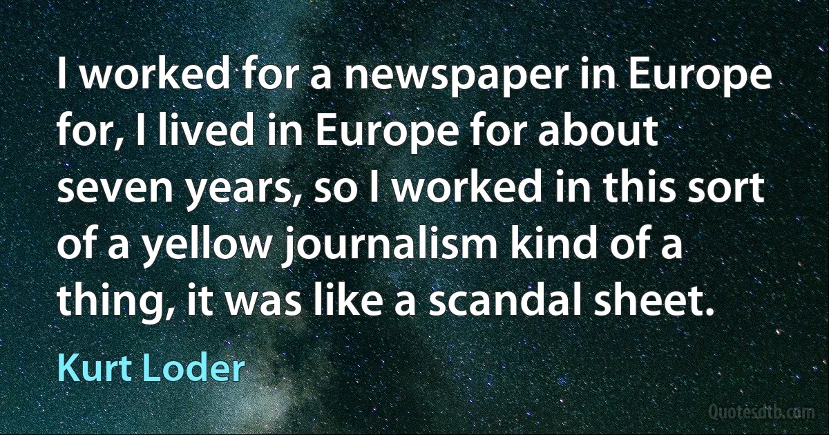 I worked for a newspaper in Europe for, I lived in Europe for about seven years, so I worked in this sort of a yellow journalism kind of a thing, it was like a scandal sheet. (Kurt Loder)