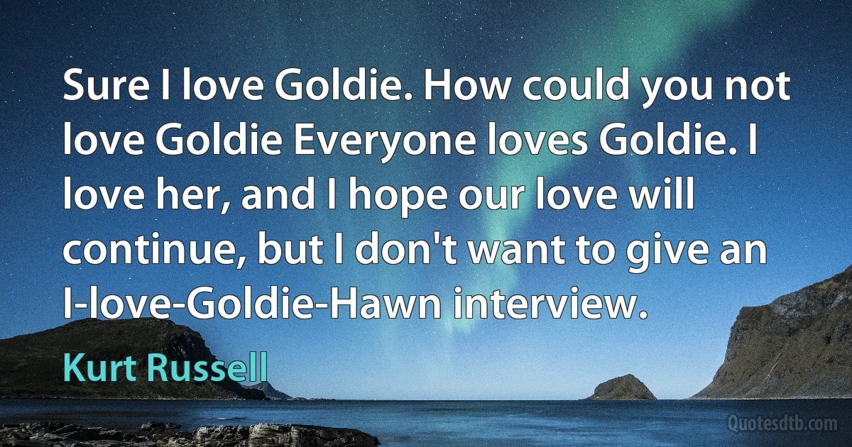 Sure I love Goldie. How could you not love Goldie Everyone loves Goldie. I love her, and I hope our love will continue, but I don't want to give an I-love-Goldie-Hawn interview. (Kurt Russell)