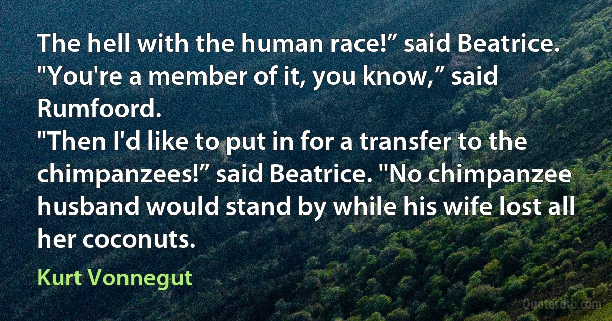 The hell with the human race!” said Beatrice.
"You're a member of it, you know,” said Rumfoord.
"Then I'd like to put in for a transfer to the chimpanzees!” said Beatrice. "No chimpanzee husband would stand by while his wife lost all her coconuts. (Kurt Vonnegut)