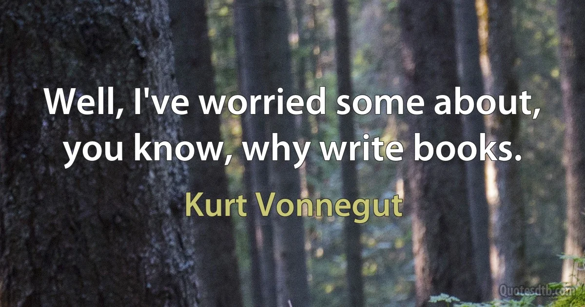 Well, I've worried some about, you know, why write books. (Kurt Vonnegut)