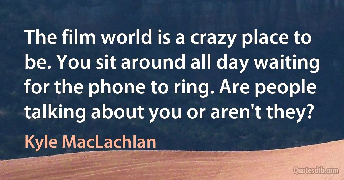 The film world is a crazy place to be. You sit around all day waiting for the phone to ring. Are people talking about you or aren't they? (Kyle MacLachlan)