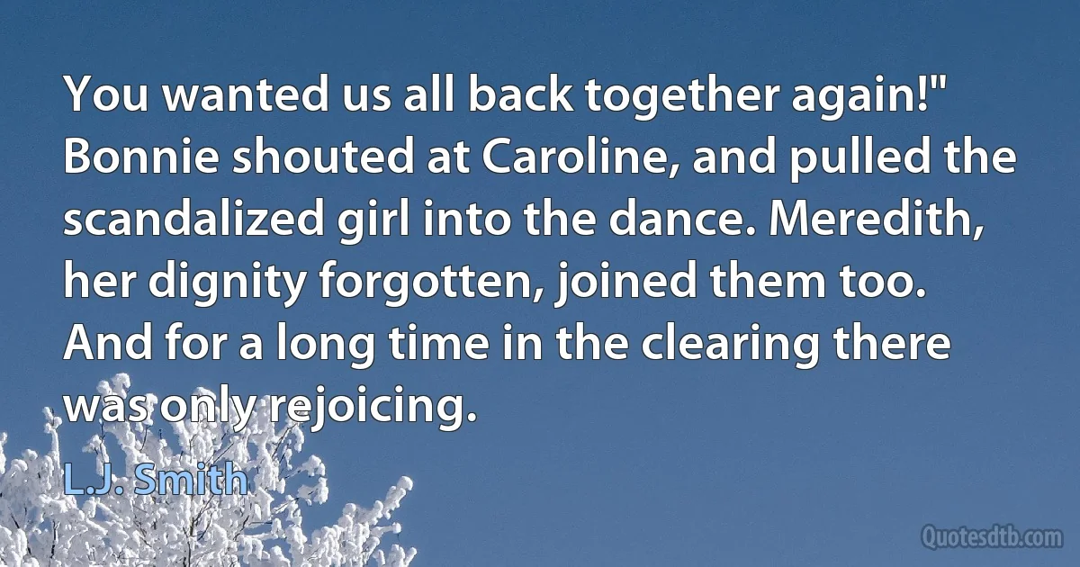 You wanted us all back together again!" Bonnie shouted at Caroline, and pulled the scandalized girl into the dance. Meredith, her dignity forgotten, joined them too.
And for a long time in the clearing there was only rejoicing. (L.J. Smith)