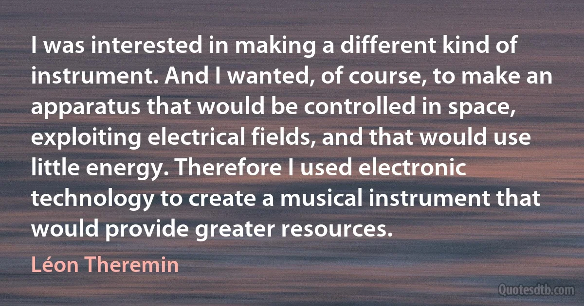 I was interested in making a different kind of instrument. And I wanted, of course, to make an apparatus that would be controlled in space, exploiting electrical fields, and that would use little energy. Therefore I used electronic technology to create a musical instrument that would provide greater resources. (Léon Theremin)