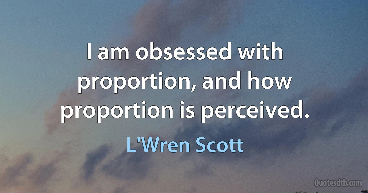 I am obsessed with proportion, and how proportion is perceived. (L'Wren Scott)