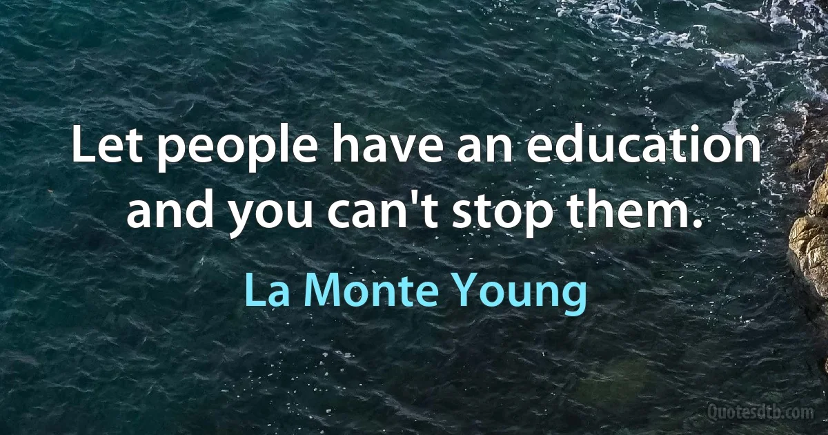 Let people have an education and you can't stop them. (La Monte Young)