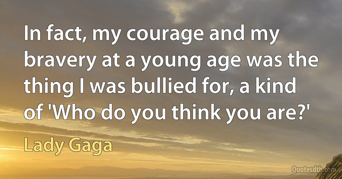 In fact, my courage and my bravery at a young age was the thing I was bullied for, a kind of 'Who do you think you are?' (Lady Gaga)