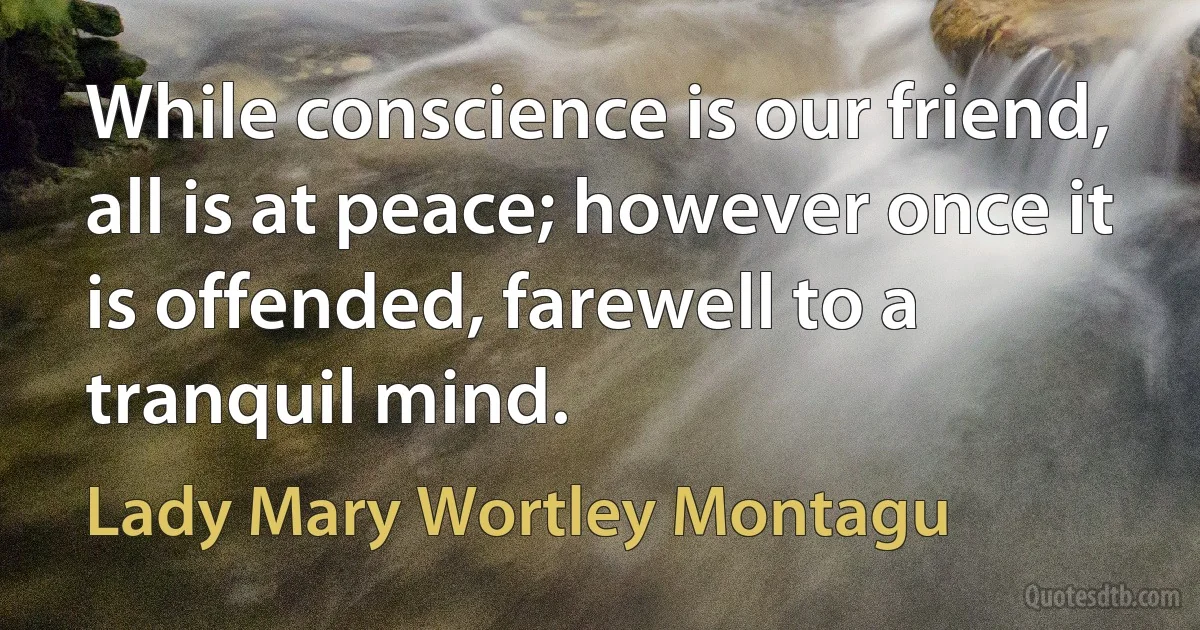 While conscience is our friend, all is at peace; however once it is offended, farewell to a tranquil mind. (Lady Mary Wortley Montagu)