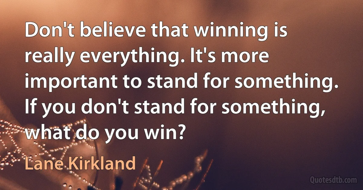 Don't believe that winning is really everything. It's more important to stand for something. If you don't stand for something, what do you win? (Lane Kirkland)