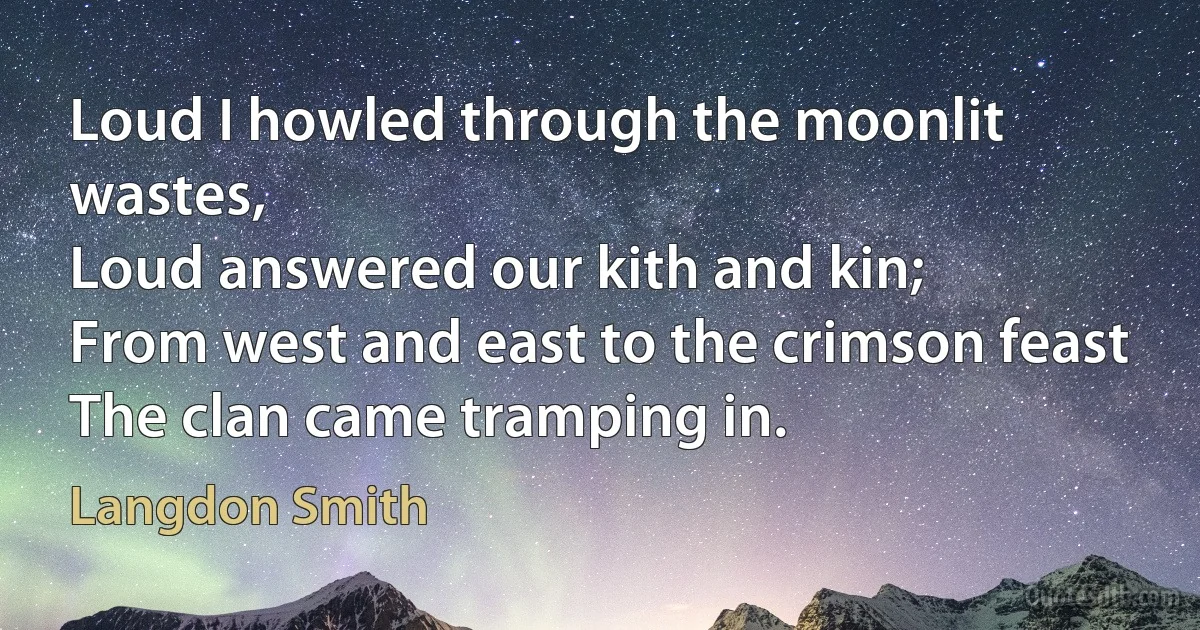 Loud I howled through the moonlit wastes,
Loud answered our kith and kin;
From west and east to the crimson feast
The clan came tramping in. (Langdon Smith)