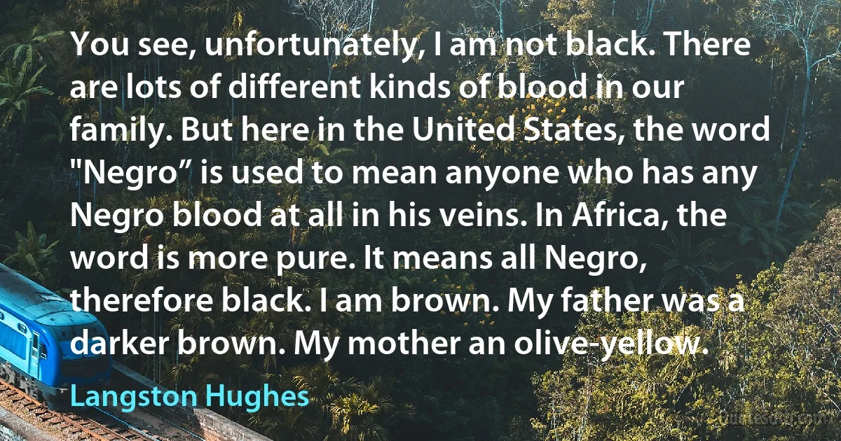 You see, unfortunately, I am not black. There are lots of different kinds of blood in our family. But here in the United States, the word "Negro” is used to mean anyone who has any Negro blood at all in his veins. In Africa, the word is more pure. It means all Negro, therefore black. I am brown. My father was a darker brown. My mother an olive-yellow. (Langston Hughes)