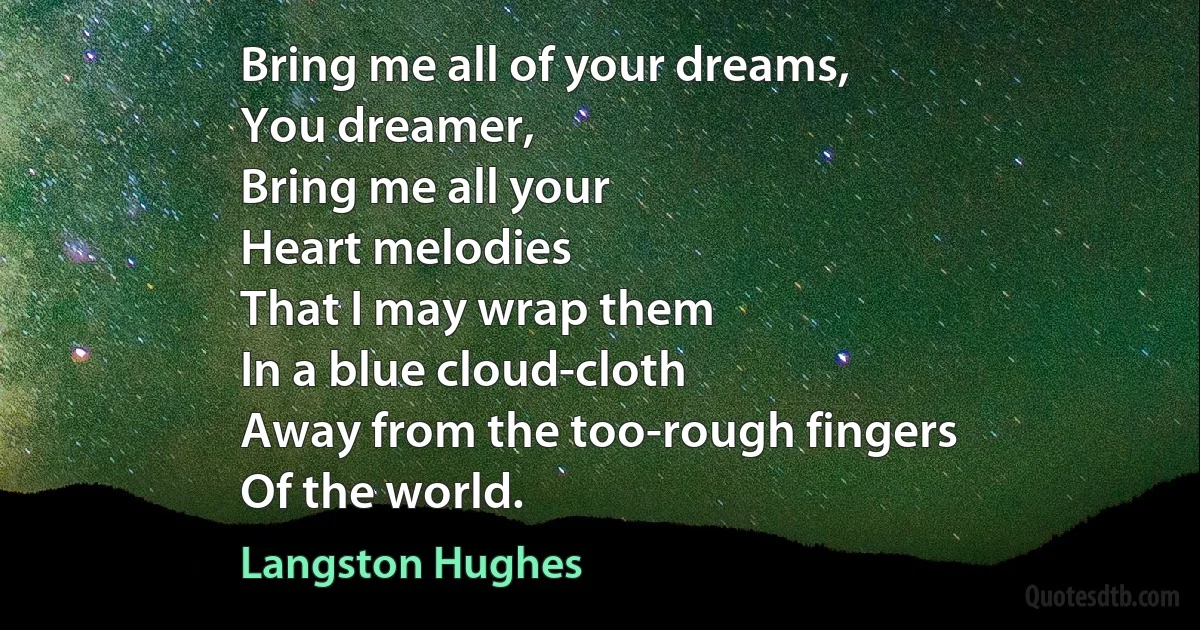 Bring me all of your dreams,
You dreamer,
Bring me all your
Heart melodies
That I may wrap them
In a blue cloud-cloth
Away from the too-rough fingers
Of the world. (Langston Hughes)