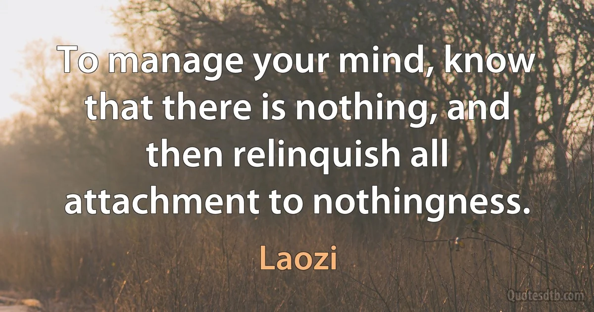 To manage your mind, know that there is nothing, and then relinquish all attachment to nothingness. (Laozi)