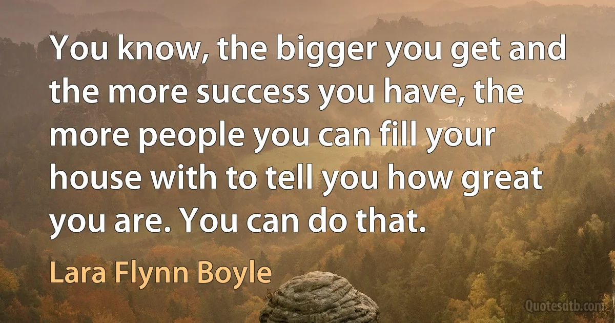 You know, the bigger you get and the more success you have, the more people you can fill your house with to tell you how great you are. You can do that. (Lara Flynn Boyle)