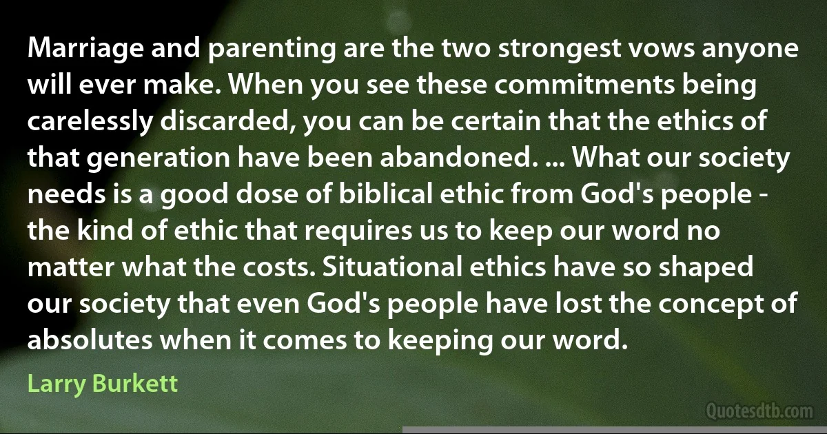 Marriage and parenting are the two strongest vows anyone will ever make. When you see these commitments being carelessly discarded, you can be certain that the ethics of that generation have been abandoned. ... What our society needs is a good dose of biblical ethic from God's people - the kind of ethic that requires us to keep our word no matter what the costs. Situational ethics have so shaped our society that even God's people have lost the concept of absolutes when it comes to keeping our word. (Larry Burkett)