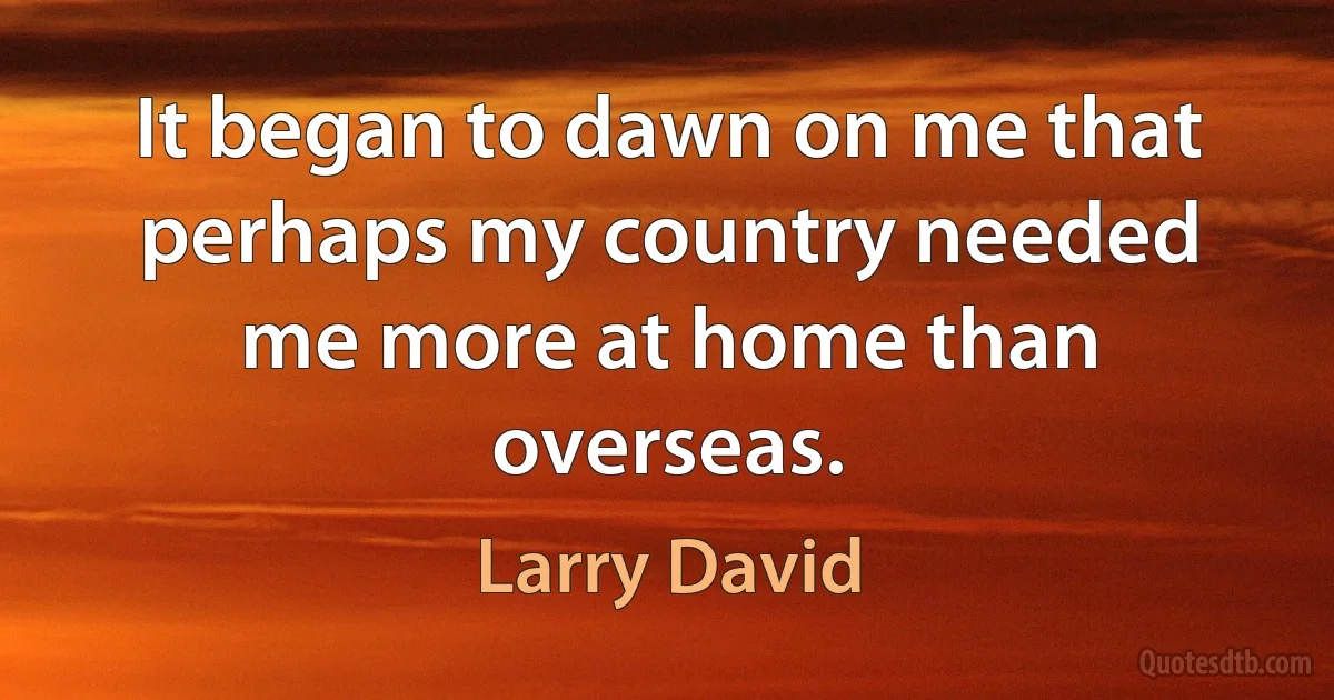 It began to dawn on me that perhaps my country needed me more at home than overseas. (Larry David)