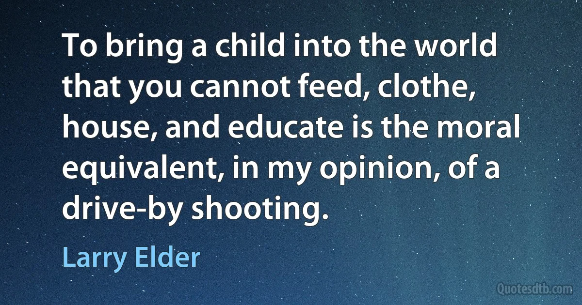 To bring a child into the world that you cannot feed, clothe, house, and educate is the moral equivalent, in my opinion, of a drive-by shooting. (Larry Elder)