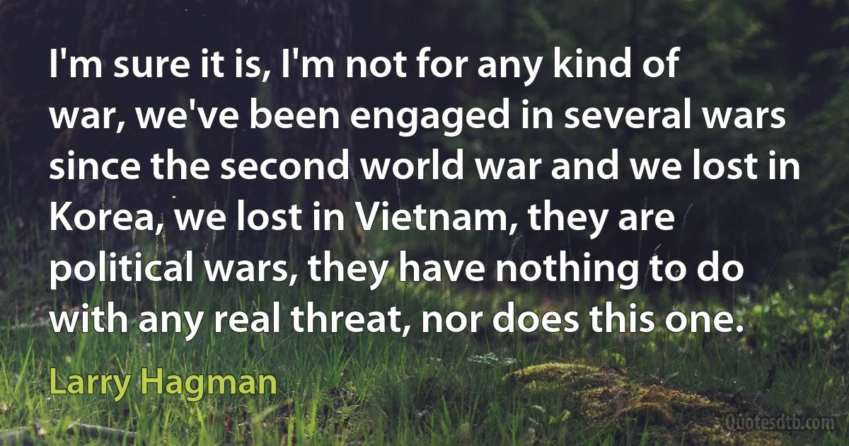 I'm sure it is, I'm not for any kind of war, we've been engaged in several wars since the second world war and we lost in Korea, we lost in Vietnam, they are political wars, they have nothing to do with any real threat, nor does this one. (Larry Hagman)