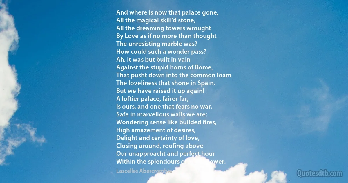 And where is now that palace gone,
All the magical skill'd stone,
All the dreaming towers wrought
By Love as if no more than thought
The unresisting marble was?
How could such a wonder pass?
Ah, it was but built in vain
Against the stupid horns of Rome,
That pusht down into the common loam
The loveliness that shone in Spain.
But we have raised it up again!
A loftier palace, fairer far,
Is ours, and one that fears no war.
Safe in marvellous walls we are;
Wondering sense like builded fires,
High amazement of desires,
Delight and certainty of love,
Closing around, roofing above
Our unapproacht and perfect hour
Within the splendours of love's power. (Lascelles Abercrombie)