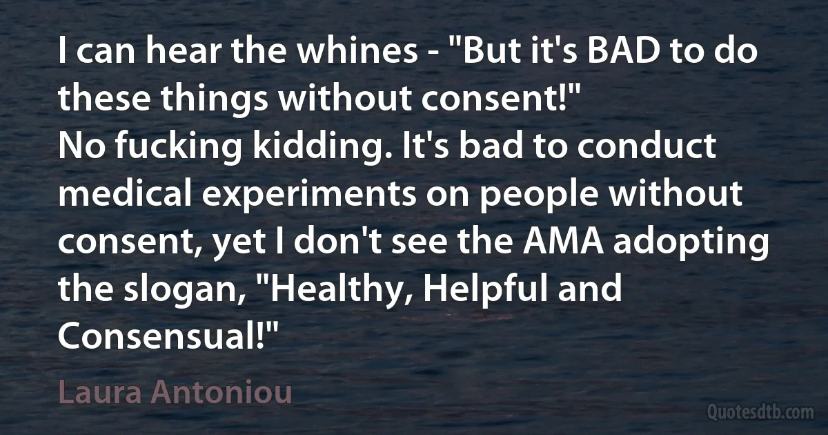 I can hear the whines - "But it's BAD to do these things without consent!"
No fucking kidding. It's bad to conduct medical experiments on people without consent, yet I don't see the AMA adopting the slogan, "Healthy, Helpful and Consensual!" (Laura Antoniou)