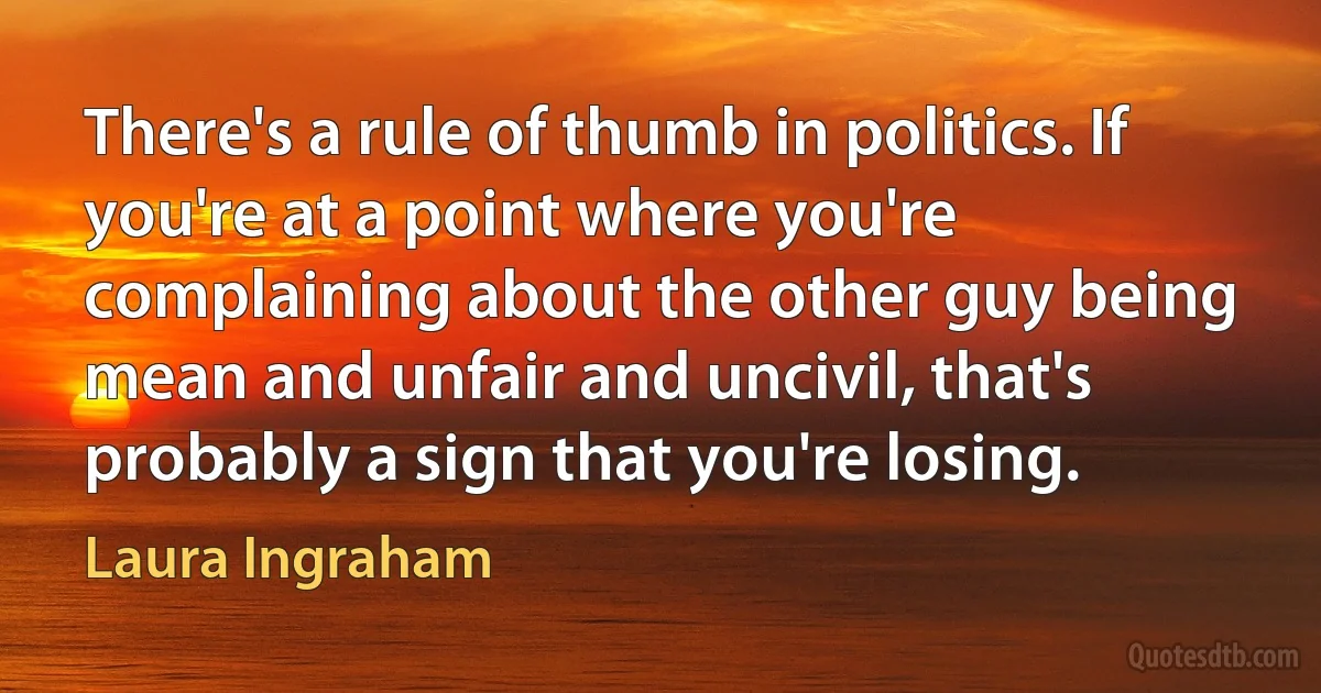 There's a rule of thumb in politics. If you're at a point where you're complaining about the other guy being mean and unfair and uncivil, that's probably a sign that you're losing. (Laura Ingraham)