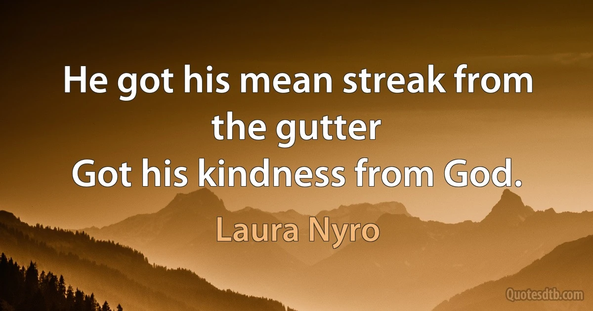 He got his mean streak from the gutter
Got his kindness from God. (Laura Nyro)