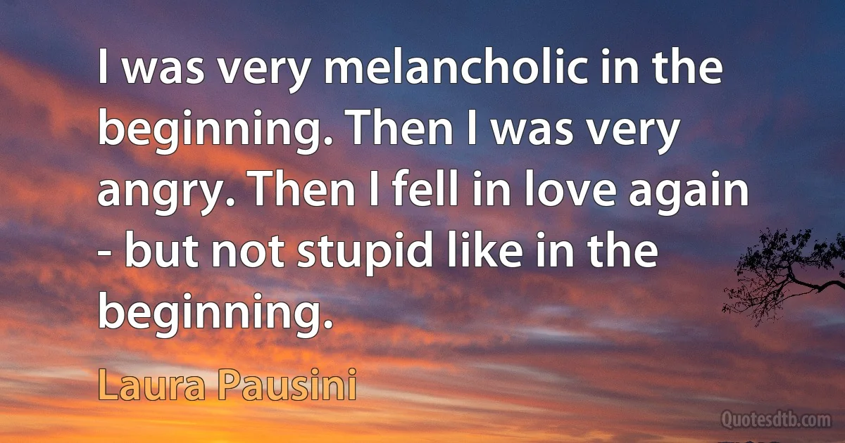 I was very melancholic in the beginning. Then I was very angry. Then I fell in love again - but not stupid like in the beginning. (Laura Pausini)