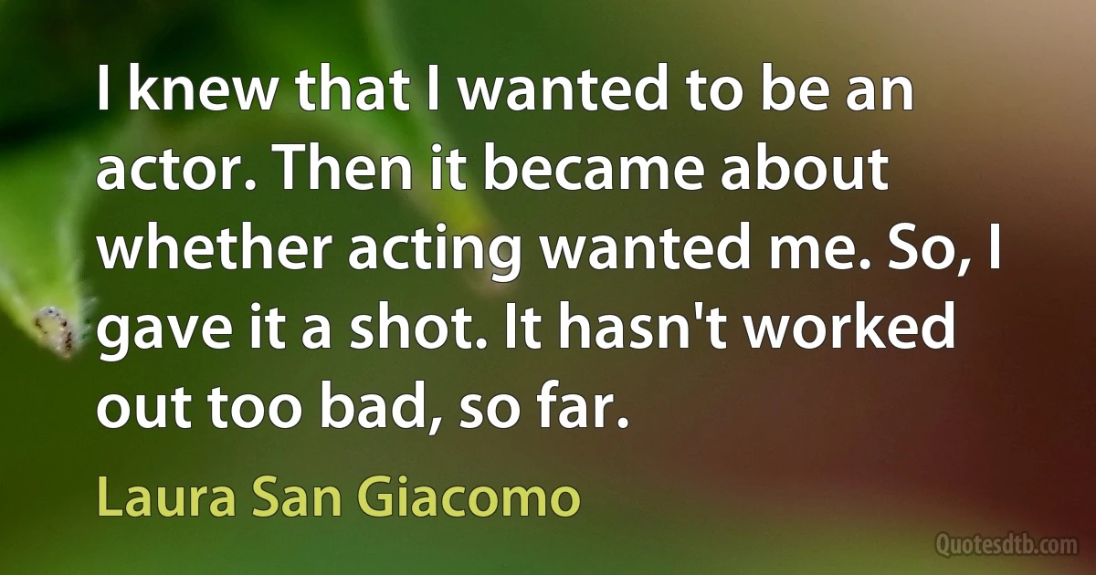 I knew that I wanted to be an actor. Then it became about whether acting wanted me. So, I gave it a shot. It hasn't worked out too bad, so far. (Laura San Giacomo)