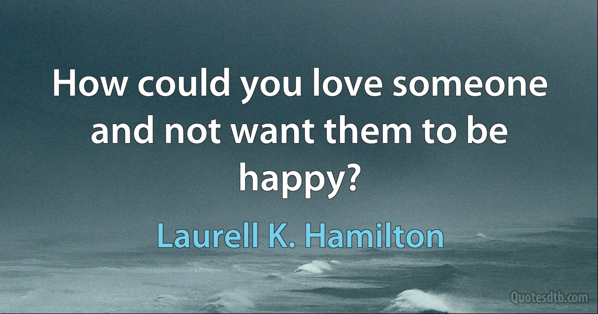 How could you love someone and not want them to be happy? (Laurell K. Hamilton)