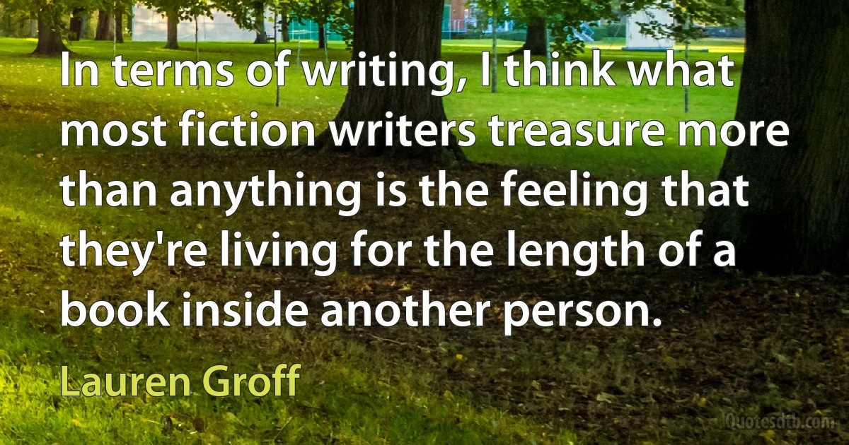 In terms of writing, I think what most fiction writers treasure more than anything is the feeling that they're living for the length of a book inside another person. (Lauren Groff)