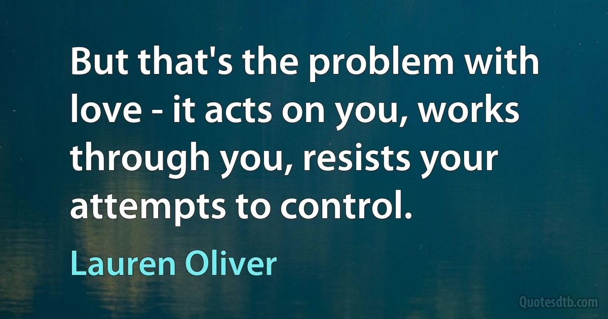 But that's the problem with love - it acts on you, works through you, resists your attempts to control. (Lauren Oliver)