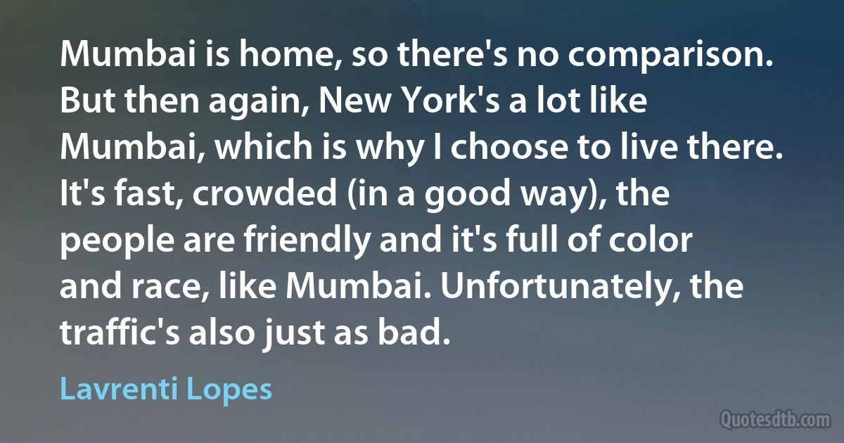 Mumbai is home, so there's no comparison. But then again, New York's a lot like Mumbai, which is why I choose to live there. It's fast, crowded (in a good way), the people are friendly and it's full of color and race, like Mumbai. Unfortunately, the traffic's also just as bad. (Lavrenti Lopes)