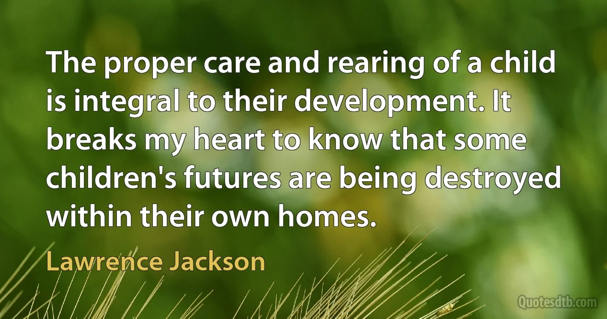 The proper care and rearing of a child is integral to their development. It breaks my heart to know that some children's futures are being destroyed within their own homes. (Lawrence Jackson)