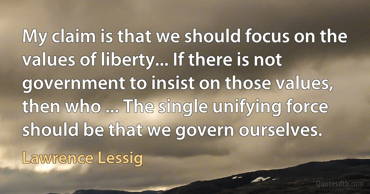 My claim is that we should focus on the values of liberty... If there is not government to insist on those values, then who ... The single unifying force should be that we govern ourselves. (Lawrence Lessig)