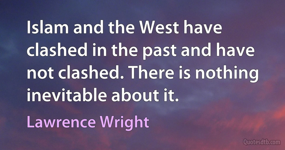 Islam and the West have clashed in the past and have not clashed. There is nothing inevitable about it. (Lawrence Wright)