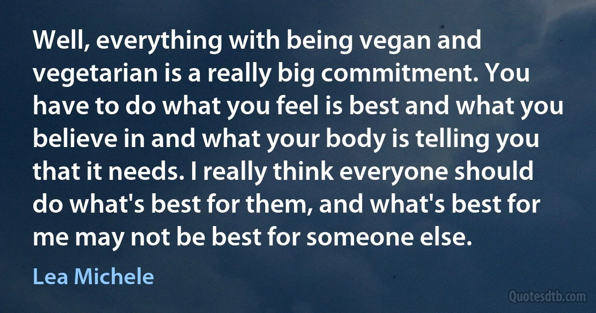 Well, everything with being vegan and vegetarian is a really big commitment. You have to do what you feel is best and what you believe in and what your body is telling you that it needs. I really think everyone should do what's best for them, and what's best for me may not be best for someone else. (Lea Michele)