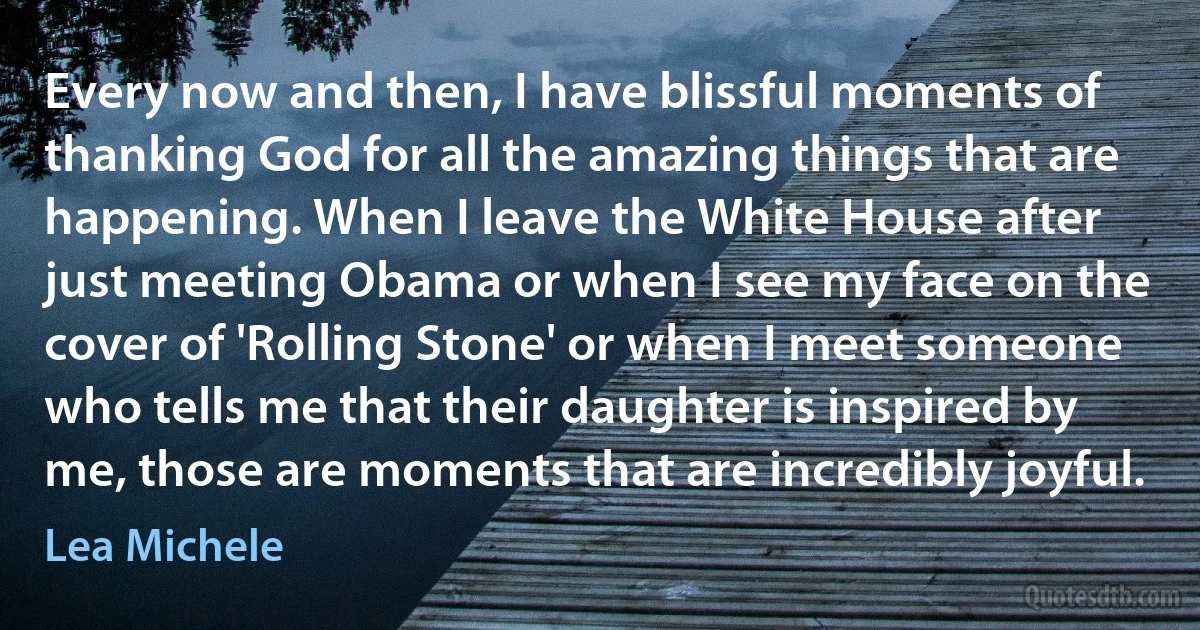 Every now and then, I have blissful moments of thanking God for all the amazing things that are happening. When I leave the White House after just meeting Obama or when I see my face on the cover of 'Rolling Stone' or when I meet someone who tells me that their daughter is inspired by me, those are moments that are incredibly joyful. (Lea Michele)