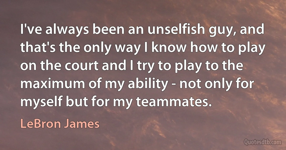 I've always been an unselfish guy, and that's the only way I know how to play on the court and I try to play to the maximum of my ability - not only for myself but for my teammates. (LeBron James)