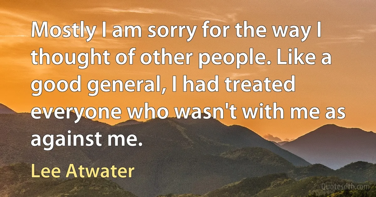 Mostly I am sorry for the way I thought of other people. Like a good general, I had treated everyone who wasn't with me as against me. (Lee Atwater)