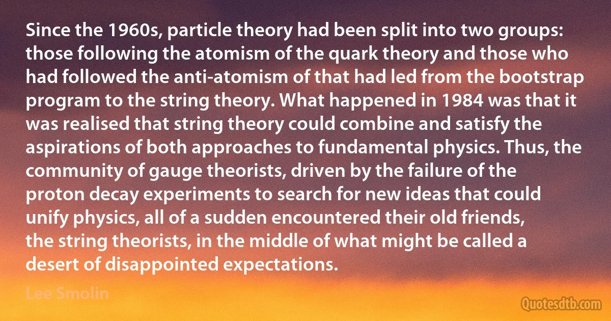 Since the 1960s, particle theory had been split into two groups: those following the atomism of the quark theory and those who had followed the anti-atomism of that had led from the bootstrap program to the string theory. What happened in 1984 was that it was realised that string theory could combine and satisfy the aspirations of both approaches to fundamental physics. Thus, the community of gauge theorists, driven by the failure of the proton decay experiments to search for new ideas that could unify physics, all of a sudden encountered their old friends, the string theorists, in the middle of what might be called a desert of disappointed expectations. (Lee Smolin)